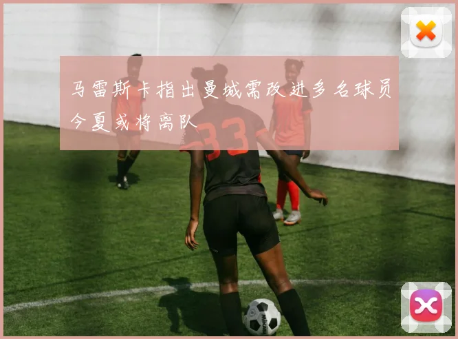马雷斯卡指出曼城需改进多名球员今夏或将离队
