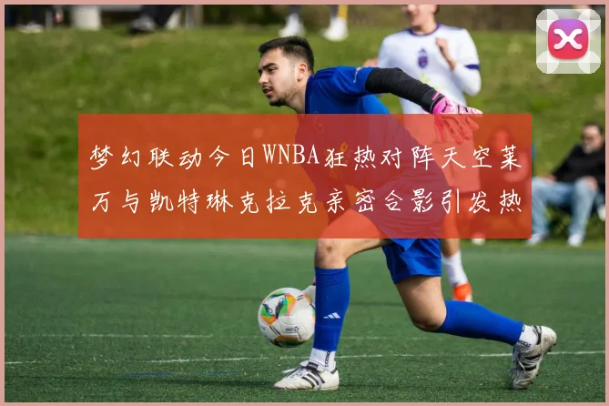 梦幻联动今日WNBA狂热对阵天空莱万与凯特琳克拉克亲密合影引发热议