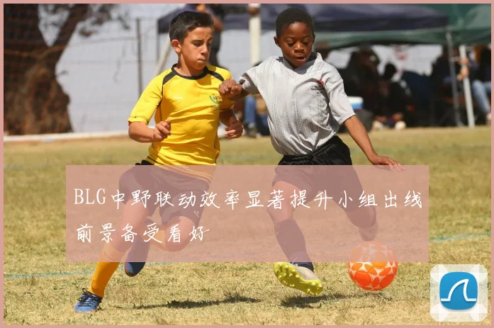 BLG中野联动效率显著提升小组出线前景备受看好