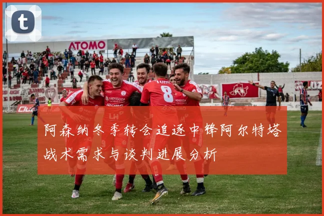 阿森纳冬季转会追逐中锋阿尔特塔战术需求与谈判进展分析