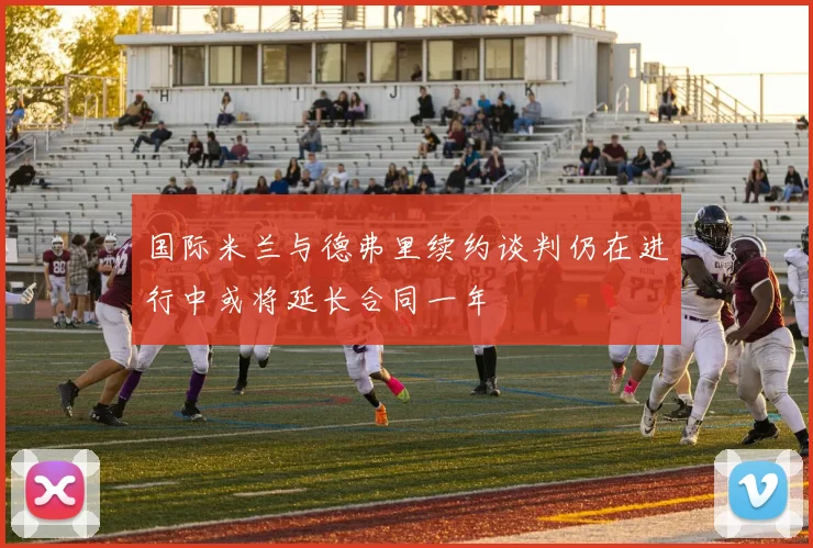 国际米兰与德弗里续约谈判仍在进行中或将延长合同一年