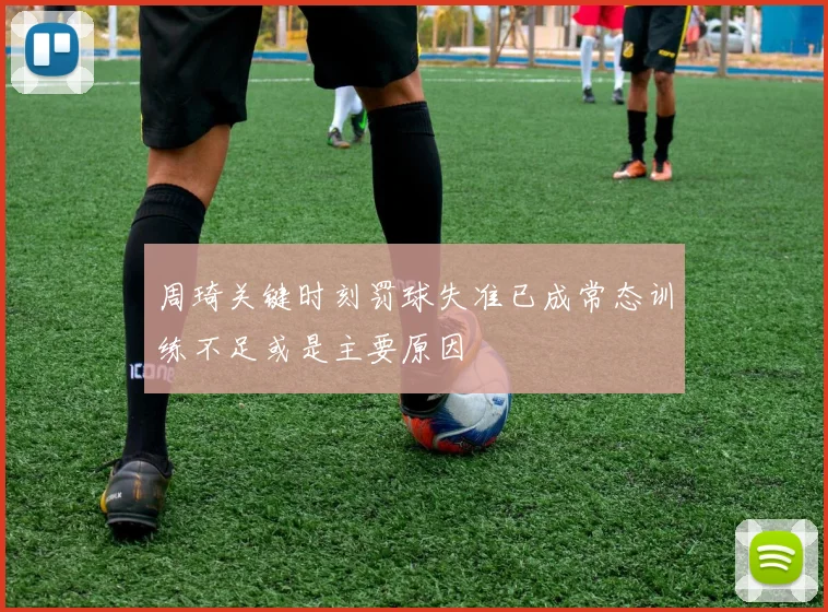 周琦关键时刻罚球失准已成常态训练不足或是主要原因