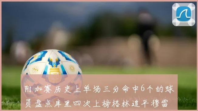 附加赛历史上单场三分命中6个的球员盘点库里四次上榜格林追平穆雷纪录