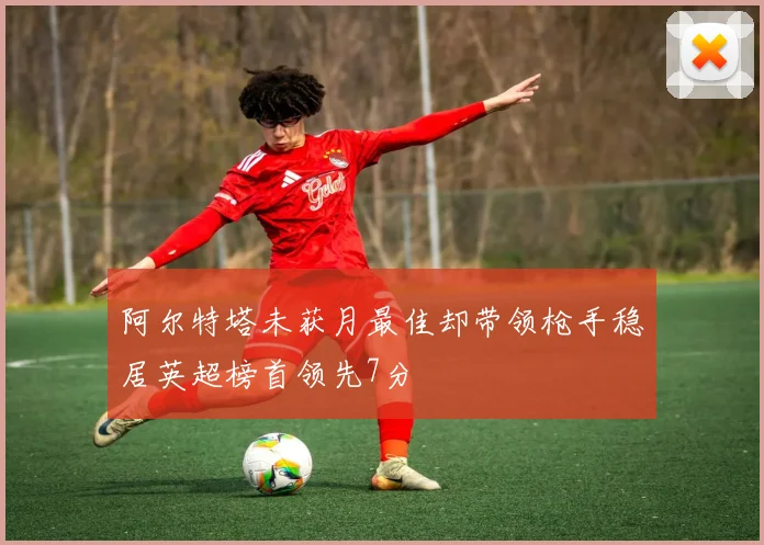 阿尔特塔未获月最佳却带领枪手稳居英超榜首领先7分