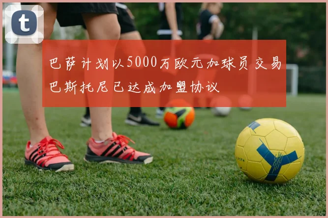 巴萨计划以5000万欧元加球员交易巴斯托尼已达成加盟协议