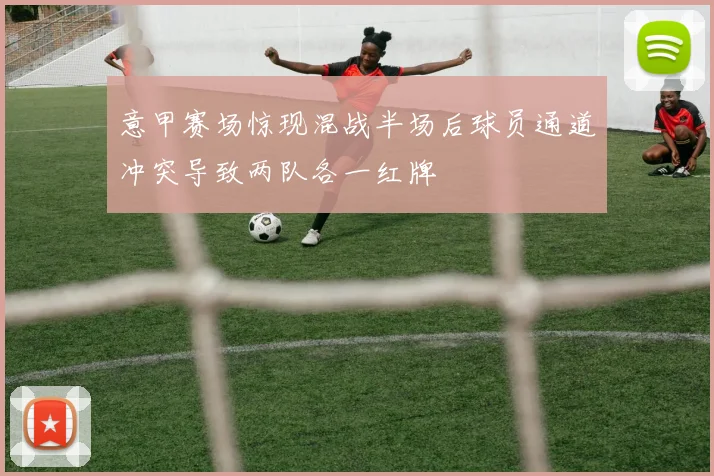 意甲赛场惊现混战半场后球员通道冲突导致两队各一红牌